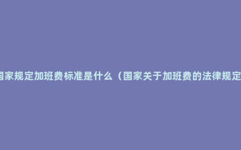 国家规定加班费标准是什么（国家关于加班费的法律规定）