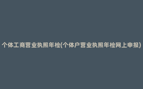 个体工商营业执照年检(个体户营业执照年检网上申报)