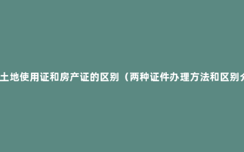 房屋土地使用证和房产证的区别（两种证件办理方法和区别介绍）