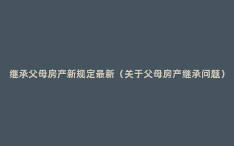 继承父母房产新规定最新（关于父母房产继承问题）