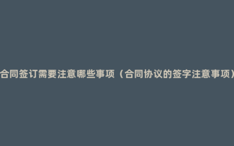 合同签订需要注意哪些事项（合同协议的签字注意事项）