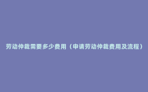 劳动仲裁需要多少费用（申请劳动仲裁费用及流程）