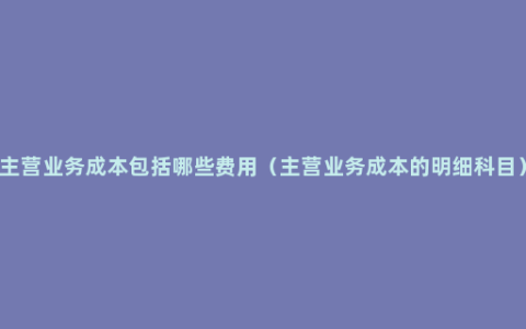 主营业务成本包括哪些费用（主营业务成本的明细科目）