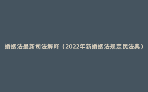 婚姻法最新司法解释（2022年新婚姻法规定民法典）