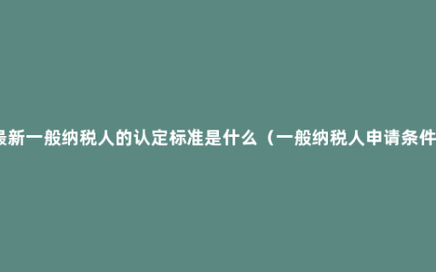 最新一般纳税人的认定标准是什么（一般纳税人申请条件）