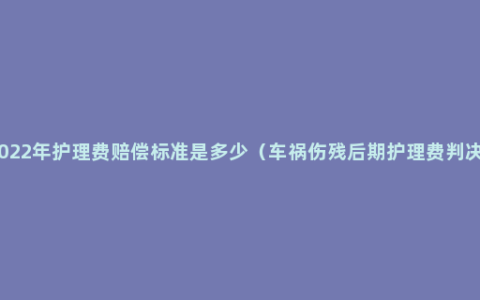 2022年护理费赔偿标准是多少（车祸伤残后期护理费判决）