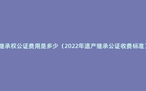 继承权公证费用是多少（2022年遗产继承公证收费标准）