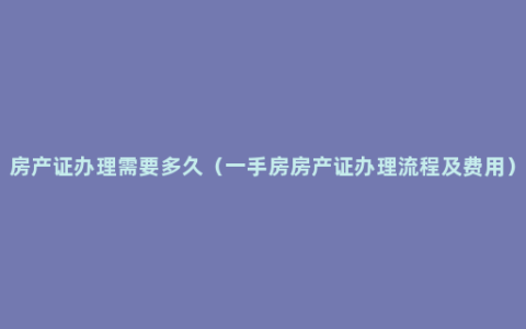 房产证办理需要多久（一手房房产证办理流程及费用）