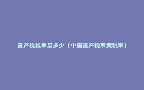 遗产税税率是多少（中国遗产税草案税率）