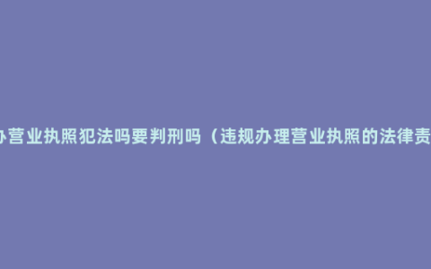 代办营业执照犯法吗要判刑吗（违规办理营业执照的法律责任）