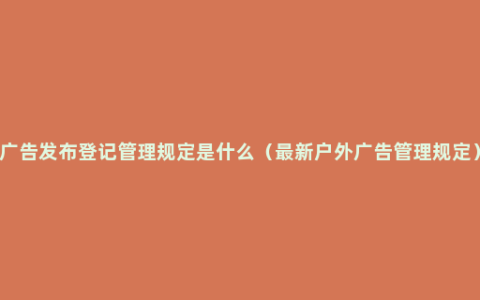 广告发布登记管理规定是什么（最新户外广告管理规定）