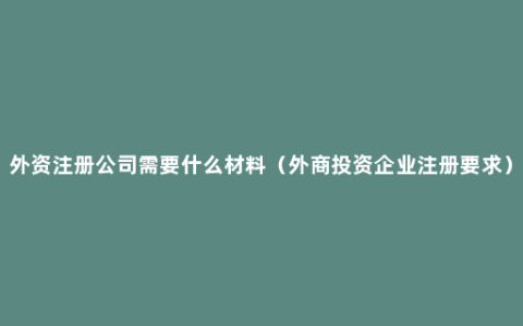 外资注册公司需要什么材料（外商投资企业注册要求）