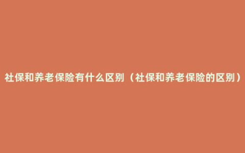 社保和养老保险有什么区别（社保和养老保险的区别）