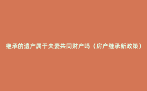 继承的遗产属于夫妻共同财产吗（房产继承新政策）