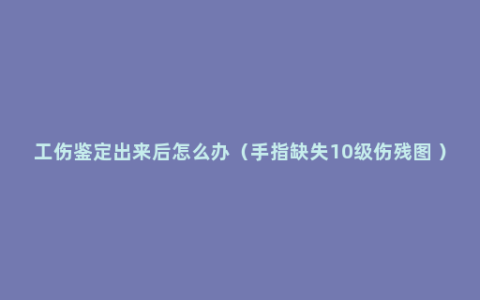 工伤鉴定出来后怎么办（手指缺失10级伤残图 ）