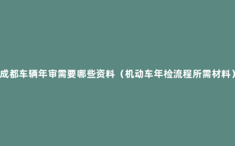 成都车辆年审需要哪些资料（机动车年检流程所需材料）