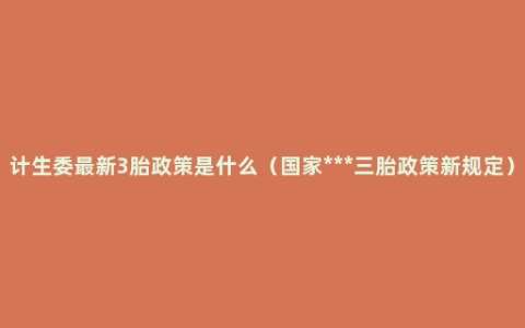 计生委最新3胎政策是什么（国家***三胎政策新规定）