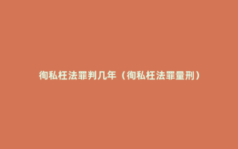 徇私枉法罪判几年（徇私枉法罪量刑）