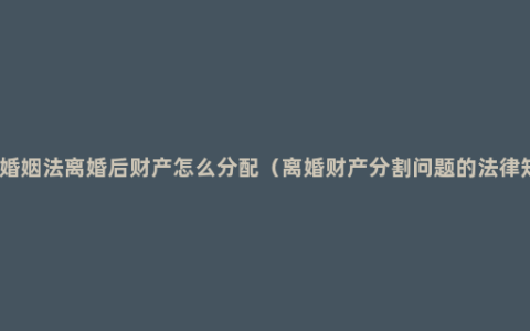 现在婚姻法离婚后财产怎么分配（离婚财产分割问题的法律知识）