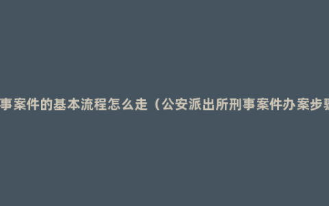 刑事案件的基本流程怎么走（公安派出所刑事案件办案步骤）