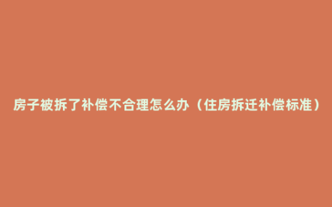 房子被拆了补偿不合理怎么办（住房拆迁补偿标准）