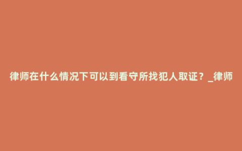 律师在什么情况下可以到看守所找犯人取证？_律师