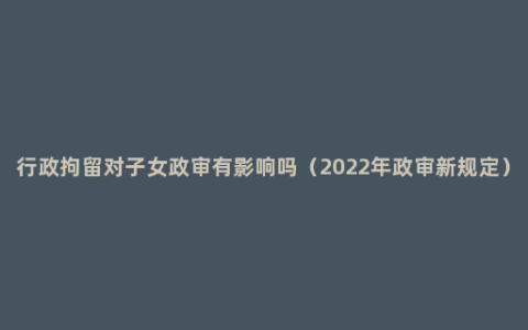 行政拘留对子女政审有影响吗（2022年政审新规定）