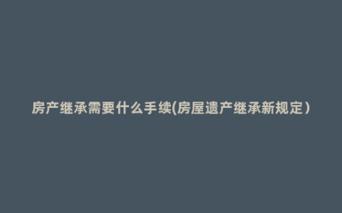 房产继承需要什么手续(房屋遗产继承新规定）