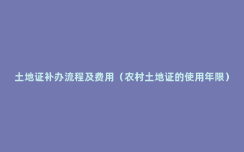 土地证补办流程及费用（农村土地证的使用年限）