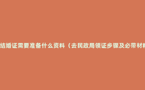 领结婚证需要准备什么资料（去民政局领证步骤及必带材料）