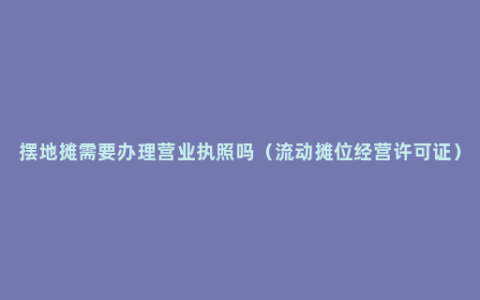 摆地摊需要办理营业执照吗（流动摊位经营许可证）