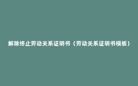 解除终止劳动关系证明书（劳动关系证明书模板）