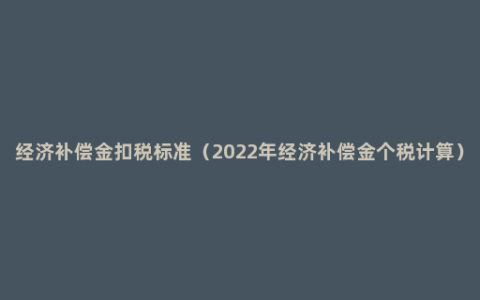 经济补偿金扣税标准（2022年经济补偿金个税计算）