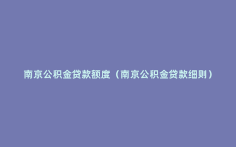 南京公积金贷款额度（南京公积金贷款细则）