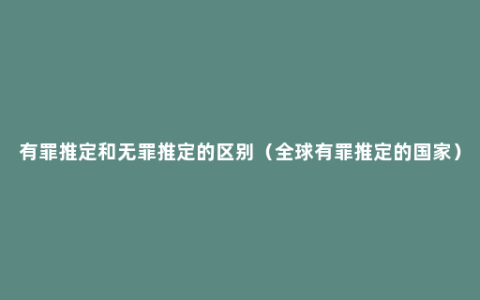 有罪推定和无罪推定的区别（全球有罪推定的国家）