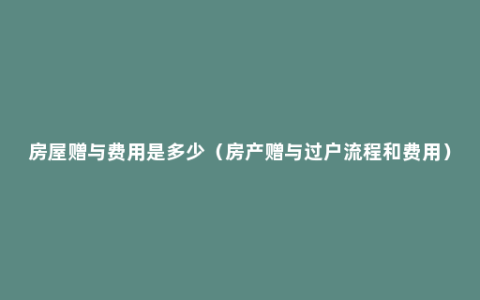 房屋赠与费用是多少（房产赠与过户流程和费用）