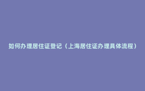 如何办理居住证登记（上海居住证办理具体流程）