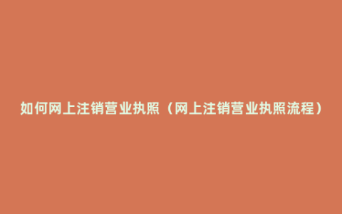 如何网上注销营业执照（网上注销营业执照流程）