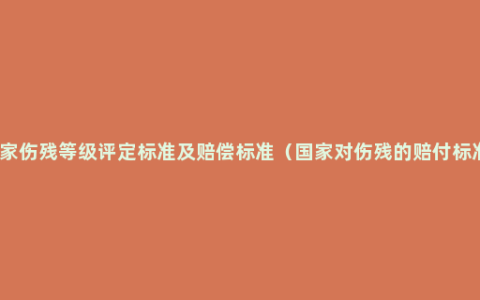 国家伤残等级评定标准及赔偿标准（国家对伤残的赔付标准）