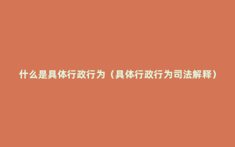 什么是具体行政行为（具体行政行为司法解释）