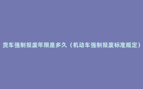 货车强制报废年限是多久（机动车强制报废标准规定）