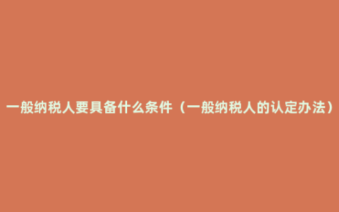 一般纳税人要具备什么条件（一般纳税人的认定办法）