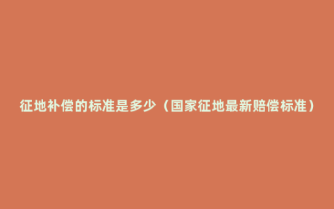 征地补偿的标准是多少（国家征地最新赔偿标准）