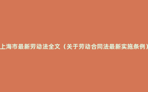 上海市最新劳动法全文（关于劳动合同法最新实施条例）