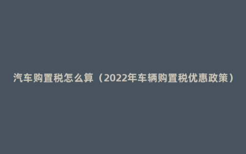 汽车购置税怎么算（2022年车辆购置税优惠政策）