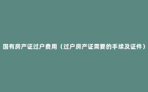 国有房产证过户费用（过户房产证需要的手续及证件）