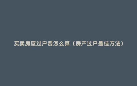 买卖房屋过户费怎么算（房产过户最佳方法）