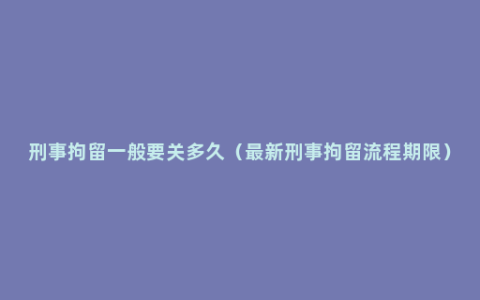 刑事拘留一般要关多久（最新刑事拘留流程期限）