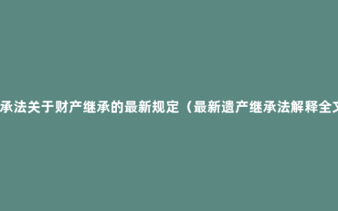 继承法关于财产继承的最新规定（最新遗产继承法解释全文）