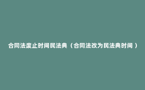 合同法废止时间民法典（合同法改为民法典时间 ）